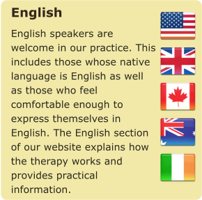 English English speakers are welcome in our practice. This includes those whose native language is English as well as those who feel comfortable enough to express themselves in English. The English section of our website explains how the therapy works and provides practical information.